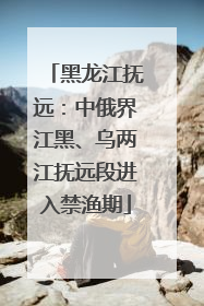 黑龙江抚远：中俄界江黑、乌两江抚远段进入禁渔期